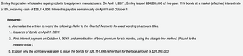 Smiley Corporation wholesales repair products to equipment manufacturers. On April 1, 20Y1, Smiley issued $24,200,000 of five-year, 11% bonds at a market (effective) interest rate
of 9%, receiving cash of $26,114,936. Interest is payable semiannually on April 1 and October 1.
Required:
a. Journalize the entries to record the following. Refer to the Chart of Accounts for exact wording of account titles.
1. Issuance of bonds on April 1, 20Y1.
2. First interest payment on October 1, 20Y1, and amortization of bond premium for six months, using the straight-line method. (Round to the
nearest dollar.)
b. Explain why the company was able to issue the bonds for $26, 114,936 rather than for the face amount of $24,200,000.