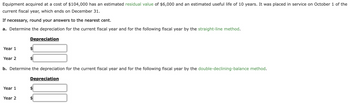 Equipment acquired at a cost of $104,000 has an estimated residual value of $6,000 and an estimated useful life of 10 years. It was placed in service on October 1 of the
current fiscal year, which ends on December 31.
If necessary, round your answers to the nearest cent.
a. Determine the depreciation for the current fiscal year and for the following fiscal year by the straight-line method.
Year 1
Year 2
Year 1
Depreciation
Year 2
$
b. Determine the depreciation for the current fiscal year and for the following fiscal year by the double-declining-balance method.
$
Depreciation
$
$