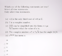 Which one of the following statements are true?
Select all true statements.
Only select true statements.
(a) -2 is the only third root of –8 in C.
(b) 7 is a complex number.
2+3i
3-ai
No matter what the value of a is.
(c)
can be simplified into the form r + yi.
(d) The complex number -7+7V31 has the angle 27/3.
(e) eln(x)i has norm r.
(a)
(b)
O (c)
O (d)
