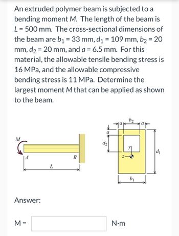 An extruded polymer beam is subjected to a
bending moment M. The length of the beam is
L = 500 mm. The cross-sectional dimensions of
the beam are b₁ = 33 mm, d₁ = 109 mm, b₂ = 20
mm, d₂ = 20 mm, and a = 6.5 mm. For this
material, the allowable tensile bending stress is
16 MPa, and the allowable compressive
bending stress is 11 MPa. Determine the
largest moment M that can be applied as shown
to the beam.
b₂
a
M
B
A
Answer:
M =
L
d₂
N•m
b₁
d₁