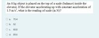 An 8 kg object is placed on the top of a scale (balance) inside the
elevator. If the elevator accelerating up with constant acceleration of
1.5 m/s, what is the reading of scale (in N)?
a. 70.4
O b. 92
O c. 68.8
O d. 89.6
