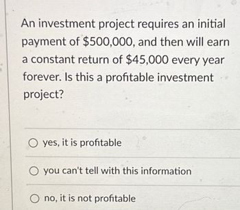 An investment project requires an initial
payment of $500,000, and then will earn
a constant return of $45,000 every year
forever. Is this a profitable investment
project?
Oyes, it is profitable
O you can't tell with this information
Ono, it is not profitable