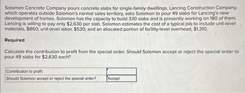 Solomon Concrete Company pours concrete slabs for single-family dwellings. Lancing Construction Company,
which operates outside Solomon's normal sales territory, asks Solomon to pour 49 slabs for Lancing's new
development of homes. Solomon has the capacity to build 330 slabs and is presently working on 180 of them.
Lancing is willing to pay only $2,630 per slab. Solomon estimates the cost of a typical job to include unit-level
materials, $860; unit-level labor, $530; and an allocated portion of facility-level overhead, $1,310.
Required
Calculate the contribution to profit from the special order. Should Solomon accept or reject the special order to
pour 49 slabs for $2,630 each?
Contribution to profit
Should Solomon accept or reject the special order?
Accept