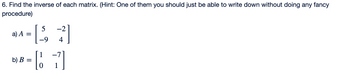 **Matrix Inversion Exercise**

**Problem Statement:**

6. Find the inverse of each matrix. (Hint: One of them you should just be able to write down without doing any fancy procedure)

**Matrices to Invert:**

a) Matrix \( A \):
\[
A = \begin{bmatrix} 5 & -2 \\ -9 & 4 \end{bmatrix}
\]

b) Matrix \( B \):
\[
B = \begin{bmatrix} 1 & -7 \\ 0 & 1 \end{bmatrix}
\]

**Explanation:**

- **Matrix \( A \) is a 2x2 matrix** with elements \( 5, -2, -9, \) and \( 4 \).
- **Matrix \( B \) is also a 2x2 matrix** with elements \( 1, -7, 0, \) and \( 1 \).
- One of these matrices has a straightforward inverse calculation, likely due to its structure. Can you identify which one?
