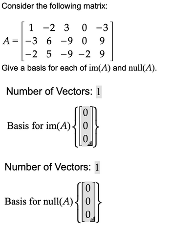 Consider the following matrix:

\[ A = \begin{bmatrix} 1 & -2 & 3 & 0 & -3 \\ -3 & 6 & -9 & 0 & 9 \\ -2 & 5 & -9 & -2 & 9 \end{bmatrix} \]

Give a basis for each of im(\(A\)) and null(\(A\)).

**Number of Vectors:** 1

Basis for im(\(A\)): 
\[ \left\{\begin{bmatrix} 0 \\ 0 \\ 0 \end{bmatrix}\right\} \]

**Number of Vectors:** 1

Basis for null(\(A\)):
\[ \left\{\begin{bmatrix} 0 \\ 0 \\ 0 \end{bmatrix}\right\} \]