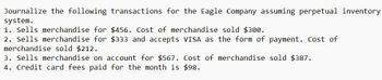 Journalize the following transactions for the Eagle Company assuming perpetual inventory
system.
1. Sells merchandise for $456. Cost of merchandise sold $300.
2. Sells merchandise for $333 and accepts VISA as the form of payment. Cost of
merchandise sold $212.
3. Sells merchandise on account for $567. Cost of merchandise sold $387.
4. Credit card fees paid for the month is $98.