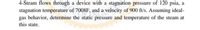 4-Steam flows through a device with a stagnation pressure of 120 psia, a
stagnation temperature of 7008F, and a velocity of 900 ft/s. Assuming ideal-
gas behavior, determine the static pressure and temperature of the steam at
this state.
