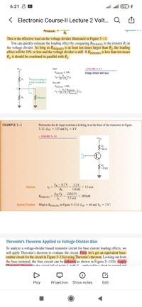 6:21 A D
lll all 23
< Electronic Course-ll Lecture 2 Volt. Q
KIN(BASE)
EquaIUn -
IE
This is the effective load on the voltage divider illustrated in Figure 5–11.
You can quickly estimate the loading effect by comparing RiN(BASE) to the resistor R2 in
the voltage divider. As long as RiNBAsE) is at least ten times larger than R2, the loading
effect will be 10% or less and the voltage divider is stiff. If RIN(BASE) is less than ten times
R2, it should be combined in parallel with R2.
Stif:
ResmAS, 1OR;
+Vc
FIGURE 5-11
Voltage divider with load.
ReenASE looking in
at base of transistor
Not stiff:
RINBASE) < 1OR,
R: || RINBASE)
RINBASE
EXAMPLE 5-3
Determine the de input resistance looking in at the base of the transistor in Figure
5-12. Bpc = 125 and Vg = 4 V.
FIGURE 5-12
+Ver
Rc
4 V
SRE
$ 1.0 k
VB - 0.7 V 3.3 V
Solution
3.3 mA
RE
1.0 kn
BocVB 125(4 V)
RIN(BASE) =
3.3 mA
152 kN
Related Problem What is RINBASE) in Figure 5-12 if Bpc = 60 and Vg = 2 V?
Thevenin's Theorem Applied to Voltage-Divider Bias
To analyze a voltage-divider biased transistor circuit for base current loading effects, we
will apply Thevenin's theorem to evaluate the circuit. First, let's get an equivalent base-
emitter circuit for the circuit in Figure 5–13(a) using Thevenin's theorem. Looking out from
the base terminal, the bias circuit can be redrawn as shown in Figure 5–13(b). Apply
Thauanin'e thanam tn tha ninnit laft of nnint A uith V ranlanad hu a chat ta neund and
Play
Projection Show notes
Edit
