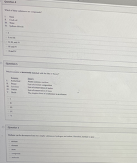 Question 4
Which of these substances are compounds?
L.
Neon
II.
Crude oil
III. Water
IV. Sodium chloride
o I and III
o II, III, and IV
O III and IV
O Il and IV
Question 5
Which scientist is incorrectly matched with his idea or theory?
Scientist
Theory
I.
Rutherford
Atoms contain a nucleus.
IL
Proust
Law of constant composition
III. Lavoisier
Law of conservation of matter
IV. Dalton
Law of conservation of mass
V.
Boyle
The simplest form of a substance is an element.
O I.
O III.
O IV.
O V.
Question 6
Methane can be decomposed into two simpler substances: hydrogen and carbon. Therefore, methane is a(n)
a mixture
O clement
atom
compound.
O molecule
