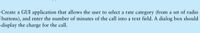 Create a GUI application that allows the user to select a rate category (from a set of radio
buttons), and enter the number of minutes of the call into a text field. A dialog box should
display the charge for the call.
