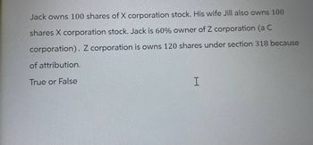 Jack owns 100 shares of X corporation stock. His wife Jill also owns 100
shares X corporation stock. Jack is 60% owner of Z corporation (a C
corporation). Z corporation is owns 120 shares under section 318 because
of attribution.
True or False
I