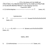 **Organic Reaction Worksheet**

**Instructions:** Fill in the blanks with the NAME and STRUCTURE of the ORGANIC REACTANT or the NAME and STRUCTURE of the MAJOR ORGANIC PRODUCT in the following reactions:

---

**Reaction Conditions:**  
Fused KOH, 200°C

**A.**  
- **Reactant:** 2,2-dichloroheptane  
- **Product:** ------------------? (name, structure)

---

**Reaction:**  
Hydroboration

**B.**  
- **Reactant:** ? -------------------- (name, structure)  
- **Product:** Hexanal (CH₃CH₂CH₂CH₂CH₂CHO)

---

**Reaction Conditions:**  
O₃, H₂O

**C.**  
- **Reactant:** ? ---------------------- (name, structure)  
- **Product:** Butanoic acid (CH₃CH₂CH₂COOH)

---

**Reaction Conditions:**  
NaNH₂, 150°C

**D.**  
- **Reactant:** 1,2-dichlorobutane  
- **Product:** ------------------------? (name, structure)