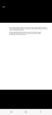 4/7
Att=0 a grinding wheel has an angular velocity of 24 rad's. It has a constant angular acceleration of
30 rad's' until a circuit breaker trips at t-2 s. From then on, it turns through 432 rad as it slows down to
stop at a constant angular acceleration.
(a) Find the angle through which the wheel turns between t=0 and the time it stopped.
(b) Find the acceleration of the wheel as it slows down after the circuit breaker trips.
(c) Find the time it took for the wheel to stop.
II
