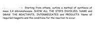 Starting from ethane, outline a method of synthesis of meso-3,4-dibromohexane. SHOW ALL THE STEPS INVOLVED. NAME and DRAW THE REACTANTS, INTERMEDIATES, and PRODUCTS. Name all required reagents and the conditions for the reaction to occur.
