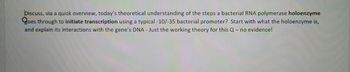 Discuss, via a quick overview, today's theoretical understanding of the steps a bacterial RNA polymerase holoenzyme
goes through to initiate transcription using a typical -10/-35 bacterial promoter? Start with what the holoenzyme is,
and explain its interactions with the gene's DNA- Just the working theory for this Q- no evidence!