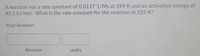 A reaction has a rate constant of 0.0117 1/Ms at 399 K and an activation energy of
43.1 kJ/mol. What is the rate constant for the reaction at 525 K?
Your Answer:
Answer
units
