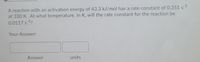 A reaction with an activation energy of 43.3 kJ/mol has a rate constant of 0.351 s1
at 330 K. At what temperature, in K, will the rate constant for the reaction be
0.0117 s 1?
Your Answer:
Answer
units
