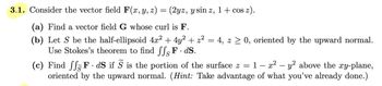 3.1. Consider the vector field F(x, y, z) = (2yz, y sin z, 1+ cos z).
(a) Find a vector field G whose curl is F.
(b) Let S be the half-ellipsoid 4x² + 4y² + z² = 4, z ≥ 0, oriented by the upward normal.
Use Stokes's theorem to find ffs F. ds.
-
(c) Find fF.dS if S is the portion of the surface z = 1 – x² − y² above the xy-plane,
oriented by the upward normal. (Hint: Take advantage of what you've already done.)