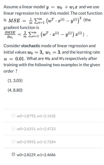 Assume a linear model y = wow₁x and we use
linear regression to train this model. The cost function
is MSE =
gradient function is
OMSE
δω;
1/12/²1 (w². x(i) — y(i))² (the
m i=1
=
2²/2₁ (w².x(i) — y(i)) x(i)).
m
Consider stochastic mode of linear regression and
initial values wo = 3, w₁ = 3, and the learning rate
a = 0.01. What are wo and w₁ respectively after
training with the following two examples in the given
order ?
(1, 3.05)
(4, 8.80)
WO=1.8792, w1=2.1432
WO=2.6251, w1=2.4723
WO=2.9092, w1=2.7284
WO=2.8229, w1=2.4686