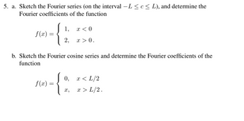 5. a. Sketch the Fourier series (on the interval – L ≤ c ≤ L), and determine the
Fourier coefficients of the function
f(x) =
1,
2,
b. Sketch the Fourier cosine series and determine the Fourier coefficients of the
function
f(x) =
{:
X,
x < 0
x > 0.
0, x < L/2
x > L/2.