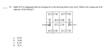 36. Eight 20 A-hr lead-acid cells are arranged as in the drawing below (top view). What is the votage and A-hr
capacity of this battery?
a.
b.
8,40
16,40
C.
8, 20
d. 16, 6