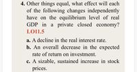 4. Other things equal, what effect will each
of the following changes independently
have on the equilibrium level of real
GDP in a private closed economy?
LO11.5
a. A decline in the real interest rate.
b. An overall decrease in the expected
rate of return on investment.
c. A sizable, sustained increase in stock
prices.
