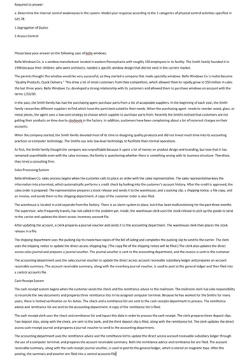 Required to answer:
a. Determine the internal control weaknesses in the system. Model your response according to the 2 categories of physical control activities specified in
SAS 78.
1.Segregation of Duties
2.Access Control
Please base your answer on the following case of bella windows.
Bella Windows Co. is a window manufacturer located in eastern Pennsylvania with roughly 150 employees in its facility. The Smith family founded it in
1994 because their children, who were architects, needed a specific window design that did not exist in the current market.
The parents thought this window would be very successful, so they started a company that made specialty windows. Bella Windows Co.'s motto became
"Quality Products, Quick Delivery." This drew a lot of retail customers from their competitors, which allowed them to rapidly grow to $50 million in sales
the last three years. Bella Windows Co. developed a strong relationship with its customers and allowed them to purchase windows on account with the
terms 2/10/30.
In the past, the Smith family has had the purchasing agent purchase parts from a list of acceptable suppliers. In the beginning of each year, the Smith
family researches different suppliers to find which have the parts best suited to their needs. When the purchasing agent needs to reorder wood, glass, or
metal pieces, the agent uses a low-cost strategy to choose which supplier to purchase parts from. Recently the Smiths noticed that customers are not
getting their products on time due to stockouts in the factory. In addition, customers have been complaining about a lot of incorrect charges on their
accounts.
When the company started, the Smith family devoted most of its time to designing quality products and did not invest much time into its accounting
practices or computer technology. The Smiths use only low-level technology to facilitate their normal operations.
At first, the Smith family thought the company was unprofitable because it spent a lot of money on product design and branding, but now that it has
remained unprofitable even with the sales increase, the family is questioning whether there is something wrong with its business structure. Therefore,
they hired a consulting firm.
Sales Processing System
Bella Windows Co. sales process begins when the customer calls to place an order with the sales representative. The sales representative keys the
information into a terminal, which automatically performs a credit check by looking into the customer's account history. After the credit is approved, the
sales order is prepared. The representative prepares a stock release and sends it to the warehouse; and a packing slip, a shipping notice, a file copy, and
an invoice, and sends them to the shipping department. A copy of the customer order is also filed.
The warehouse is located in a lot separate from the factory. There is an alarm system in place, but it has been malfunctioning for the past three months.
The supervisor, who frequently travels, has not called in the problem yet. Inside, the warehouse clerk uses the stock release to pick up the goods to send
to the carrier and updates the direct access inventory account file.
After updating the account, a clerk prepares a journal voucher and sends it to the accounting department. The warehouse clerk then places the stock
release in a file.
The shipping department uses the packing slip to create two copies of the bill of lading and completes the packing slip to send to the carrier. The clerk
uses the shipping notice to update the direct access shipping log. (The copy file of the shipping notice will be filed.) The clerk also updates the direct
access sales journal and prepares a journal voucher. The journal voucher is sent to the accounting department, and the invoice is sent to the customer.
The accounting department uses the sales journal voucher to update the direct access account receivable subsidiary ledger and prepares an account
receivable summary. The account receivable summary, along with the inventory journal voucher, is used to post to the general ledger and then filed into
a control accounts file.
Cash Receipt System
The cash receipt system begins when the customer sends the check and the remittance advice to the mailroom. The mailroom clerk has sole responsibility
to reconcile the two documents and prepares three remittance lists in his assigned computer terminal. Because he has worked for the Smiths for many
years, there is limited verification on his duties. The check and a remittance list are sent to the cash receipts department to process. The remittance
advice and remittance list are sent to the accounting department. A copy of the remittance list is filed.
The cash receipt clerk uses the check and remittance list and inputs this data in order to process the cash receipt. The clerk prepares three deposit slips.
Two deposit slips, along with the check, are sent to the bank, and the third deposit slip is filed, along with the remittance list. The clerk updates the direct
access cash-receipt journal and prepares a journal voucher to send to the accounting department.
The accounting department uses the remittance advice and the remittance list to update the direct access account receivable subsidiary ledger through.
the use of a computer terminal, and prepares the account receivable summary. Both the remittance advice and remittance list are filed. The account
receivable summary, along with the cash receipt journal voucher, is used to post to the general ledger, which is stored on magnetic tape. After the
posting, the summary and voucher are filed into a control accounts file