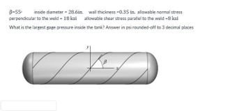 B=55⁰ inside diameter = 28.6in. wall thickness=0.35 in. allowable normal stress
perpendicular to the weld = 18 ksi allowable shear stress parallel to the weld =8 ksi
What is the largest gage pressure inside the tank? Answer in psi rounded-off to 3 decimal places
K