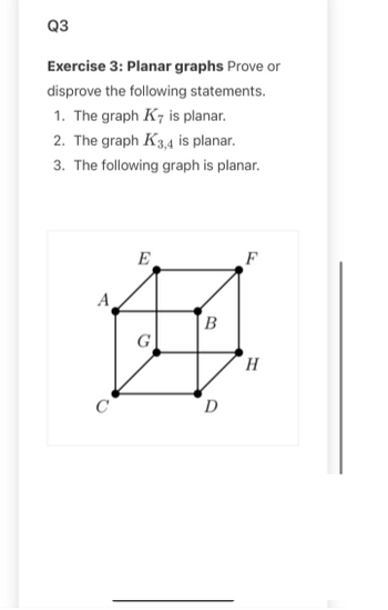 Q3
Exercise 3: Planar graphs Prove or
disprove the following statements.
1. The graph K7 is planar.
2. The graph K3,4 is planar.
3. The following graph is planar.
с
E
G
B
D
F
H