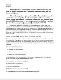 Mat115
Project
Real mathematics is about medeling situations that eccur naturally, and
using the model to understand what is happening, or maybe to predict what will
happen in the future.
The quadratic equation is often used in modeling. Quadratic functions and
applications are a large part of the mathematics of the world around us. Any
general problem involving areas is a quadratic problem. The force of gravity, which
basically holds the universe as we know it together, can be modeled with a quadratic
function. The standand form of a quadratic function is y= ax²+bx+c.
In this project we are going to model the Ball Toss with a quadratic function. So at 30 cm
intervals, we draw 4 vertical lines extending from the eraser tray to the top of the marker board. We
number the lines with their distances from the left most vertical line (which serves as the y-axis).Each of
our volunteers selects a line and stand facing it at close proximity to the board. Between the board and
the volunteers, I toss the ball to the catcher. Each of the volunteers will mark the height above the
eraser tray at which the ball crosses his/her line. We will measure and label the height from the eraser
tray to the marks.
We have the following data: M(0,23.5); N(30,37.2); P(60,35.8); Q(90,19.3)
These data represent a set of ordered pairs or a function. Since this function has an infinite number of
ordered pairs, we are going to find an equation that defines this function. So we should use an equation
in x and y where x represents the first coordinate and y represents the second coordinate. We should
create a coordinate plane by drawing a horizontal number line called the x-axis, and a vertical line called
the y-axis.
1. In this specific model of ball toss
a) What does the x-axis represent?
b) What do the x-coordinates represent?
C) What do the y-coordinates represent?
2. Display your data in the coordinate plane or plot the points using a graph paper (Consider each
square 10cm).Make sure you label the axis and the points.
3. Draw a smooth curve containing these points.
4. What shape does the graph have?
5. How does this shape open?
6. What kind of function this graph represents?
7. Write the standard form of the equation that represents this function.
