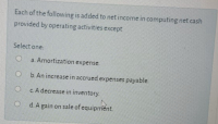 Each of the following is added to net income in computing net cash
provided by operating activities except
Select one:
a. Amortization expense.
b. An increase in accrued expenses payable.
c. A decrease in inventory.
d. A gain on sale of equipment
