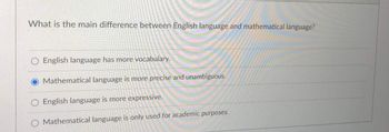 What is the main difference between English language and mathematical language?
English language has more vocabulary.
O Mathematical language is more precise and unambiguous.
English language is more expressive.
O Mathematical language is only used for academic purposes.