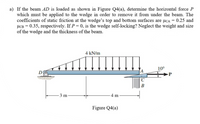 a) If the beam AD is loaded as shown in Figure Q4(a), determine the horizontal force P
which must be applied to the wedge in order to remove it from under the beam. The
coefficients of static friction at the wedge's top and bottom surfaces are µCA = 0.25 and
HCB = 0.35, respectively. If P = 0, is the wedge self-locking? Neglect the weight and size
of the wedge and the thickness of the beam.
4 kN/m
10°
DO
P
B
- 3 m-
- 4 m
Figure Q4(a)
