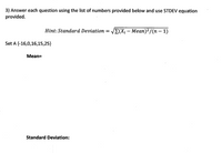 3) Answer each question using the list of numbers provided below and use STDEV equation
provided.
Hint: Standard Deviation = VE(Xi – Mean)²/(n – 1)
-
Set A {-16,0,16,15,25}
Mean=
Standard Deviation:
