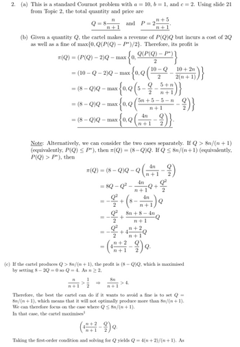 2. (a) This is a standard Cournot problem with a = 10, b=1, and c= 2. Using slide 21
from Topic 2, the total quantity and price are
Q=8-
and P=22
n+1
(b) Given a quantity Q, the cartel makes a revenue of P(Q)Q but incurs a cost of 20
as well as a fine of max{0, Q(P(Q) - P*)/2}. Therefore, its profit is
T(Q) = (P(Q) — 2)Q - max
= (10-Q-2)Q- max x{0,0 (¹0
= (8-Q)Q- max
= (8-Q)Q - max
x {0, Q(P(Q) - P²}}
2
10-Q
2
x {0₁0 (²³
Q
(8-Q)Q-max 0, Q -9)}.
2²+5
n+1
x{₁,Q
{0₁0 (5-9/-5+7)}
2
n
1
n+1 2
==
5n+5-5-n
n+1
4n
n+1
8n
n+1
Note: Alternatively, we can consider the two cases separately. If Q> 8n/(n+1)
(equivalently, P(Q) ≤ P*), then (Q) = (8-Q)Q. If Q≤ 8n/(n+1) (equivalently,
P(Q) > P*), then
4n
*(Q) = (8 - Q)Q- Q (41 - 2)
4n Q²
= 8Q - Q²-
-Q+
2
4n
41) Q
n+
n+1
+18
Q² 8n +84n
+
2
n+1
Q² n+2
+4
Q
2
n+1
= (1+2-2) o.
10+ 2n
2(n+1)
"-2)}
(c) If the cartel produces Q> 8n/(n+1), the profit is (8-Q)Q, which is maximised
by setting 8-2Q=0 so Q = 4. As n ≥ 2,
})}
Therefore, the best the cartel can do if it wants to avoid a fine is to set Q=
8n/(n+1), which means that it will not optimally produce more than 8n/(n+1).
We can therefore focus on the case where Q≤ 8n/(n+1).
In that case, the cartel maximises¹
(12+2-9) 9.
Taking the first-order condition and solving for Q yields Q = 4(n+2)/(n+1). As