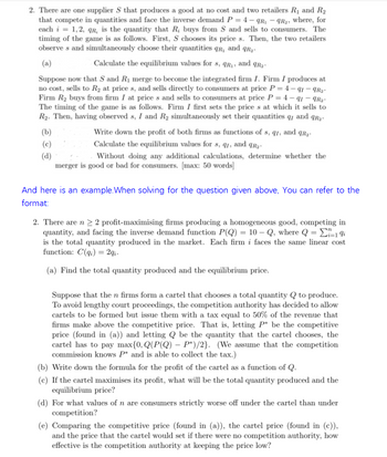 2. There are one supplier S that produces a good at no cost and two retailers R₁ and R₂
that compete in quantities and face the inverse demand P = 4-qR₁qR₂, where, for
each i = 1,2, qr, is the quantity that R; buys from S and sells to consumers. The
timing of the game is as follows. First, S chooses its price s. Then, the two retailers
observes and simultaneously choose their quantities qR, and qR₂-
(a)
Calculate the equilibrium values for s, qR₁, and qR₂
Suppose now that S and R₁ merge to become the integrated firm I. Firm I produces at
no cost, sells to R₂ at price s, and sells directly to consumers at price P=4-91-9R₂
Firm R₂ buys from firm I at prices and sells to consumers at price P=4-91-9R₂-
The timing of the game is as follows. Firm I first sets the price s at which it sells to
R₂. Then, having observed s, I and R₂ simultaneously set their quantities qr and qR₂.
Write down the profit of both firms as functions of s, qr, and qR₂.
(b)
(c)
(d)
Calculate the equilibrium values for s, qr, and qR₂
Without doing any additional calculations, determine whether the
merger is good or bad for consumers. [max: 50 words]
And here is an example. When solving for the question given above, You can refer to the
format:
2. There are n ≥ 2 profit-maximising firms producing a homogeneous good, competing in
quantity, and facing the inverse demand function P(Q) = 10-Q, where Q = -19i
is the total quantity produced in the market. Each firm i faces the same linear cost
function: C(q) = 2qi.
(a) Find the total quantity produced and the equilibrium price.
Suppose that the n firms form a cartel that chooses a total quantity Q to produce.
To avoid lengthy court proceedings, the competition authority has decided to allow
cartels to be formed but issue them with a tax equal to 50% of the revenue that
firms make above the competitive price. That is, letting P* be the competitive
price (found in (a)) and letting Q be the quantity that the cartel chooses, the
cartel has to pay max{0, Q(P(Q) - P*)/2}. (We assume that the competition
commission knows P* and is able to collect the tax.)
(b) Write down the formula for the profit of the cartel as a function of Q.
(c) If the cartel maximises its profit, what will be the total quantity produced and the
equilibrium price?
(d) For what values of n are consumers strictly worse off under the cartel than under
competition?
(e) Comparing the competitive price (found in (a)), the cartel price (found in (c)),
and the price that the cartel would set if there were no competition authority, how
effective is the competition authority at keeping the price low?