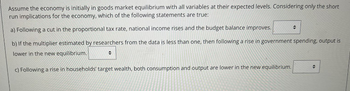 Assume the economy is initially in goods market equilibrium with all variables at their expected levels. Considering only the short
run implications for the economy, which of the following statements are true:
a) Following a cut in the proportional tax rate, national income rises and the budget balance improves.
b) If the multiplier estimated by researchers from the data is less than one, then following a rise in government spending, output is
lower in the new equilibrium.
+
c) Following a rise in households' target wealth, both consumption and output are lower in the new equilibrium.
÷
수