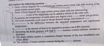 Q1] Answer the following question
1- Draw a block diagram for a combined gas turbine power plant with a Re-heating in the
steam turbine power plant.
2- Draw a block diagram for a gas turbine power plant with two intercooling.
3-.......... is one of the impurities can be added to silicon in the solar cells.
4- In general, the temperature of earth raises one degree every
meter you go down.
5- The most commonly cycle used in Ocean thermal energy conversion is------.
6-
is the difference between the saturated temperature and superheated
temperature.
T------ is the amount of heat in kJ required to produce one kWh of power
8- Increasing the boiler pressure will lead to ------- moisture content (choose: increase or
decrease)
9- The steam turbine system is considered cheaper because of the less installation cost.
(True, false)
10- The enthalpy of steam remains constant during the
------- process.