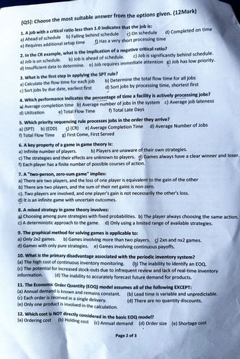 [Q5]: Choose the most suitable answer from the options given. (12Mark)
1. A job with a critical ratio less than 1.0 indicates that the job is:
a)
c) On schedule
Ahead of schedule b) Falling behind schedule
e) Requires additional setup time
d) Completed on time
f) Has a very short processing time
2. In the CR example, what is the implication of a negative critical ratio?
b) Job is ahead of schedule.
c) Job is significantly behind schedule.
a) Job is on schedule.
d) Insufficient data to determine. e) Job requires immediate attention g) Job has low priority.
3. What is the first step in applying the SPT rule?
a) Calculate the flow time for each job
c) Sort jobs by due date, earliest first
Determine the total flow time for all jobs
d) Sort jobs by processing time, shortest first
4. Which performance indicates the percentage of time a facility is actively processing jobs?
a) Average completion time b) Average number of jobs in the system c) Average job lateness
d) Utilization e) Total Flow Time f) Total Late Days
5. Which priority sequencing rule processes jobs in the order they arrive?
a) (SPT) b) (EDD)
c) (CR) e) Average Completion Time
f) Total Flow Time
g) First Come, First Served
Average Number of Jobs
6. A key property of a game in game theory is:
a) Infinite number of players.
b) Players are unaware of their own strategies.
c) The strategies and their effects are unknown to players. d) Games always have a clear winner and loser.
f) Each player has a finite number of possible courses of action.
7. A "two-person, zero-sum game" implies:
a) There are two players, and the loss of one player is equivalent to the gain of the other
b) There are two players, and the sum of their net gains is non-zero.
c). Two players are involved, and one player's gain is not necessarily the other's loss.
d) It is an infinite game with uncertain outcomes.
8. A mixed strategy in game theory involves:
a) Choosing among pure strategies with fixed probabilities. b) The player always choosing the same action.
c) A deterministic approach to the game. d) Only using a limited range of available strategies.
9. The graphical method for solving games is applicable to:
a) Only 2x2 games. b) Games involving more than two players. c) 2xn and nx2 games.
d) Games with only pure strategies. e) Games involving continuous payoffs.
10. What is the primary disadvantage associated with the periodic inventory system?
(a) The high cost of continuous inventory monitoring. (b) The inability to identify an EOQ.
(c) The potential for increased stock-outs due to infrequent review and lack of real-time inventory
information. (d) The inability to accurately forecast future demand for products.
11. The Economic Order Quantity (EOQ) model assumes all of the following EXCEPT:
(a) Annual demand is known and remains constant.
(c) Each order is received in a single delivery.
(e) Only one product is involved in the calculation.
(b) Lead time is variable and unpredictable.
(d) There are no quantity discounts.
12. Which cost is NOT directly considered in the basic EOQ model?
(a) Ordering cost (b) Holding cost (c) Annual demand (d) Order size (e) Shortage cost
Page 2 of 3