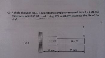 Q3: A shaft, shown in Fig.3, is subjected to completely reversed force F = 2 kN. The
material is AISI-1050 HR steel. Using 90% reliability, estimate the life of the
shaft.
0 = 30
0 = 20
Fig.3
75 mm
50 mm
F