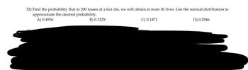 32) Find the probability that in 200 tosses of a fair die, we will obtain at most 30 fives. Use the normal distribution to
approximate the desired probability.
A) 0.4936
B) 0.3229
C) 0.1871
D) 0.2946