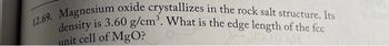 12.69. Magnesium oxide crystallizes in the rock salt structure. Its
density is 3.60 g/cm³. What is the edge length of the fcc
unit cell of MgO?