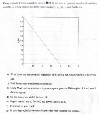 Using a standard uniform random variable,[0,1], we want to generate samples of a random
variable, X, whose probability density function (pdf), p, (x), is sketched below.
Px(x)
0.9
0.8
0.7
0.6
0.5
0.4
0.3
0.2
02
0.1
0
-3
-2.5
-2
-1.5
x
-1
-0.5
0
andom
a) Write down the mathematical expression of the above pdf. Check whether it is a valid
pdf.
b) Find the required transformation equation.
c) Using MATLAB or a similar computer program, generate 100 samples of X and sketch
their histogram.
d) On the histogram, sketch the true pdf.
e) Repeat parts c) and d) for 1000 and 10000 samples of X.
f) Comment on your results.
g) In your report, include your software codes with explanations of steps.