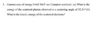 5. Gamma rays of energy 0.662 MeV are Compton scattered. (a) What is the
energy of the scattered photon observed at a scattering angle of 52.2o? (b)
What is the kinetic energy of the scattered electrons?
