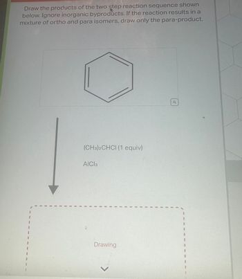 Draw the products of the two step reaction sequence shown
below. Ignore inorganic byproducts. If the reaction results in a
mixture of ortho and para isomers, draw only the para-product.
8
I
B
1
1
I
1
(CH3)2CHCI (1 equiv)
AICI 3
J
1
1
1
1
I
Drawing
1
I
I
I
I
1
1
0
I
I