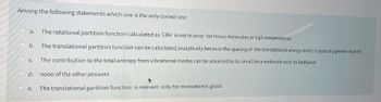 Among the following statements which one is the only correct one
10
a. The rotational partition function calculated as T/00 is not in error for heavy molecules at high temperatures
The translational partition function can be calculated analytically because the spacing of the translational energy levels is typically greater than KT
C. The contribution to the total entropy from vibrational modes can be assumed to be small for a molecule such as buthanol
b.
d. none of the other answers
The translational partition function is relevant only for monoatomic gases
e.