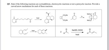 Q5. State if the following reactions are cycloadditions, electrocyclic reactions or not a pericyclic reaction. Provide a
curved arrow mechanism for each of these reactions.
&
œ
heat
heat
2
CO₂Me
CO₂Me
요
H
hv
NaOEt, EtOH
heat
MeO₂C H
MeO₂C
la
H