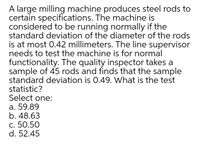 A large milling machine produces steel rods to
certain specifications. The machine is
considered to be running normally if the
standard deviation of the diameter of the rods
is at most 0.42 millimeters. The line supervisor
needs to test the machine is for normal
functionality. The quality inspector takes a
sample of 45 rods and finds that the sample
standard deviation is 0.49. What is the test
statistic?
Select one:
а. 59.89
b. 48.63
с. 50.50
d. 52.45
