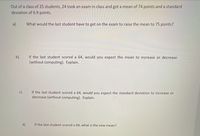 Out of a class of 25 students, 24 took an exam in class and got a mean of 74 points and a standard
deviation of 6.9 points.
a)
What would the last student have to get on the exam to raise the mean to 75 points?
If the last student scored a 64, would you expect the mean to increase or decrease
(without computing). Explain.
b)
c)
If the last student scored a 64, would you expect the standard deviation to increase or
decrease (without computing). Explain.
d)
If the last student scored a 64, what is the new mean?
