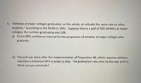 9. "Athletes at major colleges graduated, on the whole, at virtually the same rate as other students," according to the NCAA in 1992. Suppose that in a poll of 500 athletes at major colleges, the number graduating was 268.

a) Find a 98% confidence interval for the proportion of athletes at major colleges who graduate.

b) The poll was done after the implementation of Proposition 48, which requires athletes maintain a minimum GPA in order to play. The graduation rate prior to this was p=0.51. What can you conclude?